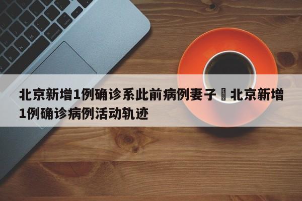 北京新增1例确诊系此前病例妻子›北京新增1例确诊病例活动轨迹