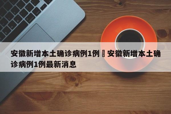安徽新增本土确诊病例1例›安徽新增本土确诊病例1例最新消息