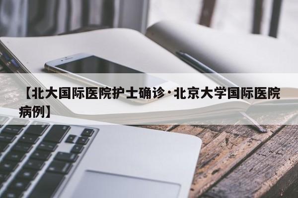 【北大国际医院护士确诊·北京大学国际医院病例】