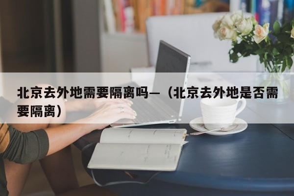 北京去外地需要隔离吗—（北京去外地是否需要隔离）