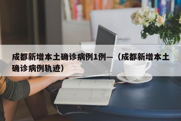 成都新增本土确诊病例1例—（成都新增本土确诊病例轨迹）