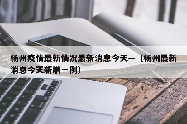 杨州疫情最新情况最新消息今天—（杨州最新消息今天新增一例）