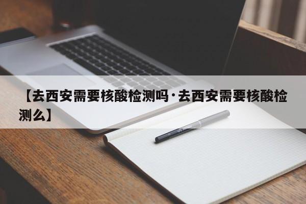 【去西安需要核酸检测吗·去西安需要核酸检测么】