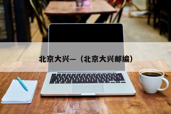 北京大兴—（北京大兴邮编）