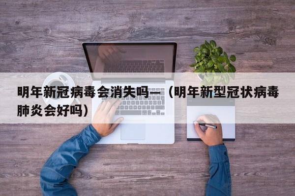 明年新冠病毒会消失吗—（明年新型冠状病毒肺炎会好吗）