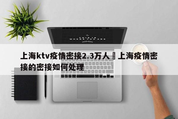 上海ktv疫情密接2.3万人›上海疫情密接的密接如何处理