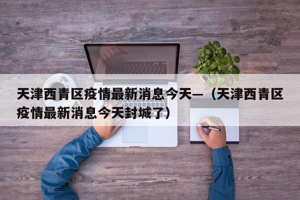 天津西青区疫情最新消息今天—（天津西青区疫情最新消息今天封城了）