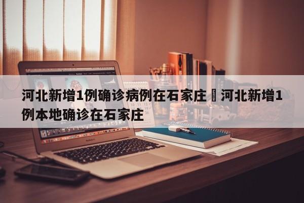 河北新增1例确诊病例在石家庄›河北新增1例本地确诊在石家庄