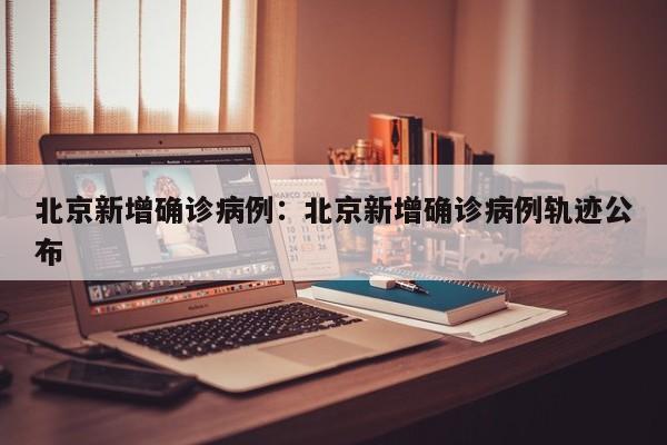 北京新增确诊病例：北京新增确诊病例轨迹公布