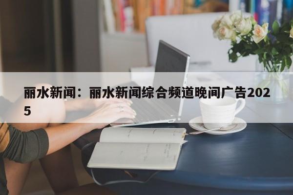丽水新闻：丽水新闻综合频道晚间广告2025