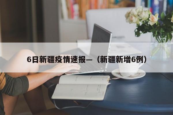 6日新疆疫情速报—（新疆新增6例）