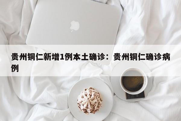 贵州铜仁新增1例本土确诊：贵州铜仁确诊病例