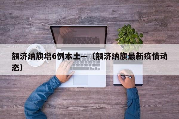 额济纳旗增6例本土—（额济纳旗最新疫情动态）