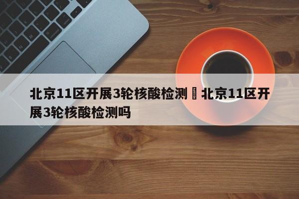 北京11区开展3轮核酸检测›北京11区开展3轮核酸检测吗