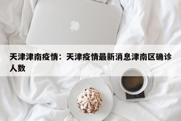 天津津南疫情：天津疫情最新消息津南区确诊人数