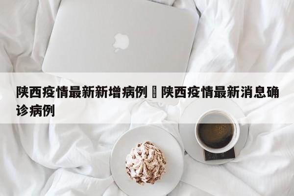 陕西疫情最新新增病例›陕西疫情最新消息确诊病例