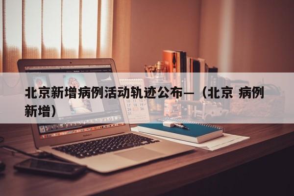 北京新增病例活动轨迹公布—（北京 病例 新增）