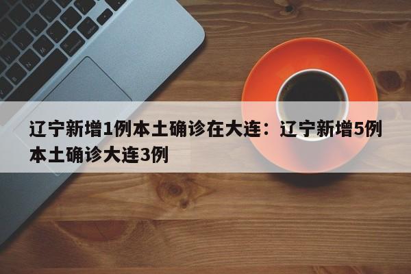 辽宁新增1例本土确诊在大连：辽宁新增5例本土确诊大连3例