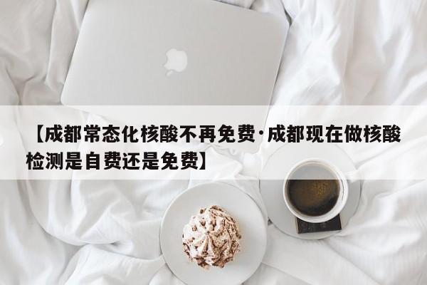 【成都常态化核酸不再免费·成都现在做核酸检测是自费还是免费】